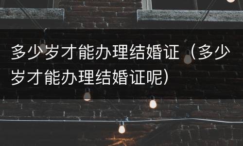 多少岁才能办理结婚证（多少岁才能办理结婚证呢）