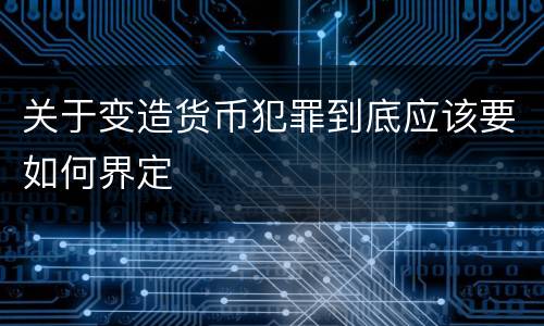 关于变造货币犯罪到底应该要如何界定