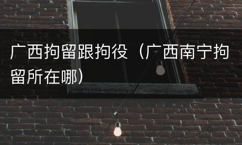 广西拘留跟拘役（广西南宁拘留所在哪）