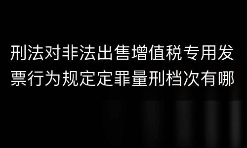 刑法对非法出售增值税专用发票行为规定定罪量刑档次有哪些