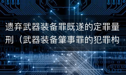 遗弃武器装备罪既遂的定罪量刑（武器装备肇事罪的犯罪构成）