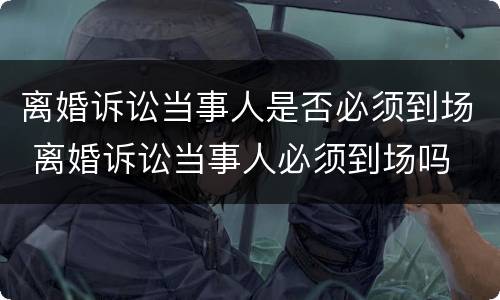 离婚诉讼当事人是否必须到场 离婚诉讼当事人必须到场吗