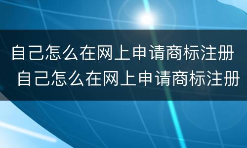 自己怎么在网上申请商标注册 自己怎么在网上申请商标注册证明