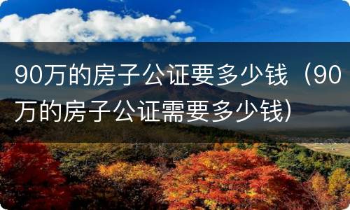 90万的房子公证要多少钱（90万的房子公证需要多少钱）