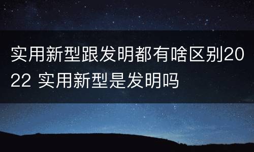实用新型跟发明都有啥区别2022 实用新型是发明吗