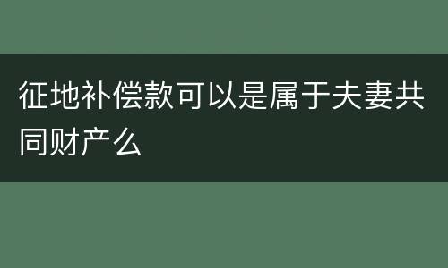 征地补偿款可以是属于夫妻共同财产么