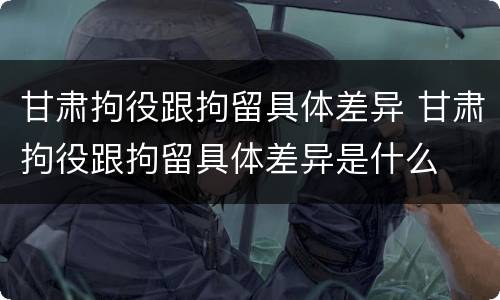 甘肃拘役跟拘留具体差异 甘肃拘役跟拘留具体差异是什么