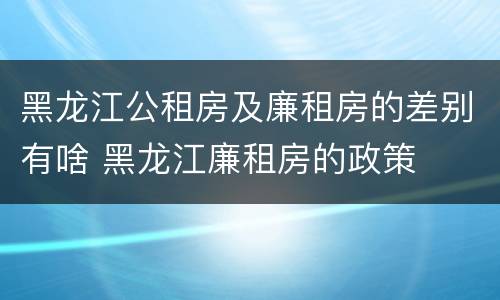 黑龙江公租房及廉租房的差别有啥 黑龙江廉租房的政策