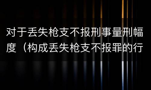 对于丢失枪支不报刑事量刑幅度（构成丢失枪支不报罪的行为）