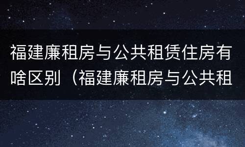 福建廉租房与公共租赁住房有啥区别（福建廉租房与公共租赁住房有啥区别呢）