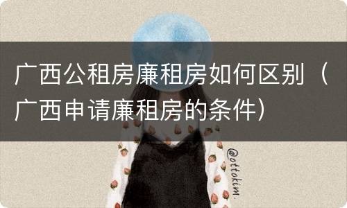 广西公租房廉租房如何区别（广西申请廉租房的条件）