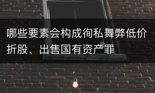 哪些要素会构成徇私舞弊低价折股、出售国有资产罪
