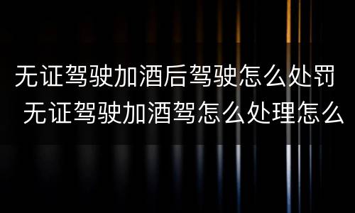 无证驾驶加酒后驾驶怎么处罚 无证驾驶加酒驾怎么处理怎么处罚