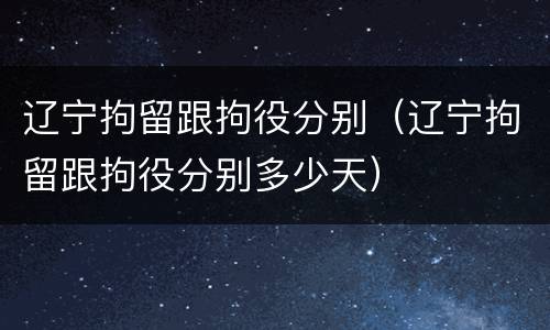 辽宁拘留跟拘役分别（辽宁拘留跟拘役分别多少天）