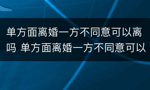 单方面离婚一方不同意可以离吗 单方面离婚一方不同意可以离吗