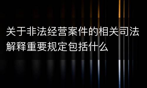 关于非法经营案件的相关司法解释重要规定包括什么