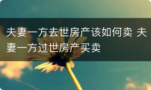 夫妻一方去世房产该如何卖 夫妻一方过世房产买卖