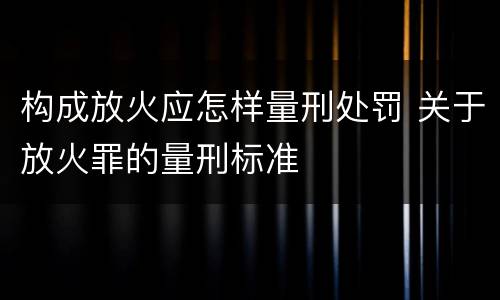 构成放火应怎样量刑处罚 关于放火罪的量刑标准