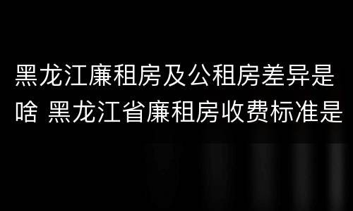 黑龙江廉租房及公租房差异是啥 黑龙江省廉租房收费标准是多少