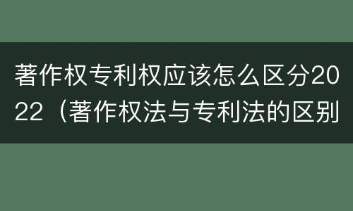 著作权专利权应该怎么区分2022（著作权法与专利法的区别）