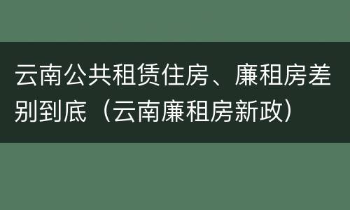 云南公共租赁住房、廉租房差别到底（云南廉租房新政）