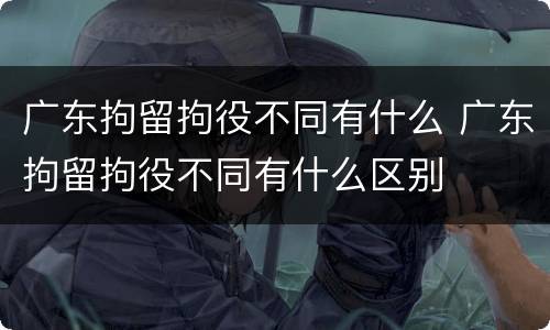 广东拘留拘役不同有什么 广东拘留拘役不同有什么区别