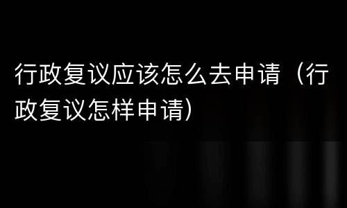 行政复议应该怎么去申请（行政复议怎样申请）