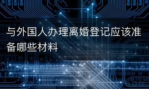与外国人办理离婚登记应该准备哪些材料
