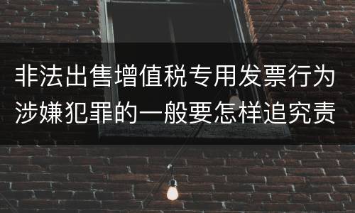 非法出售增值税专用发票行为涉嫌犯罪的一般要怎样追究责任