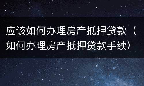 应该如何办理房产抵押贷款（如何办理房产抵押贷款手续）