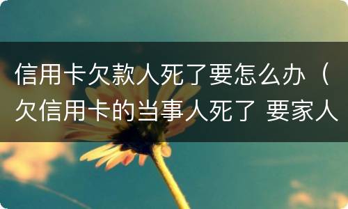 信用卡欠款人死了要怎么办（欠信用卡的当事人死了 要家人还吗?）