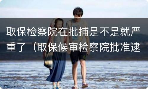 取保检察院在批捕是不是就严重了（取保候审检察院批准逮捕后有几种结果）