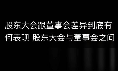 股东大会跟董事会差异到底有何表现 股东大会与董事会之间的关系