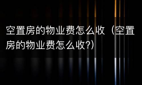 空置房的物业费怎么收（空置房的物业费怎么收?）