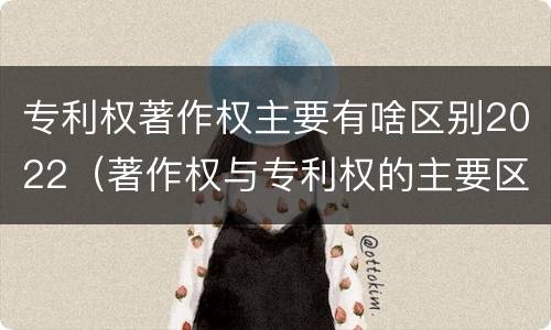 专利权著作权主要有啥区别2022（著作权与专利权的主要区别）
