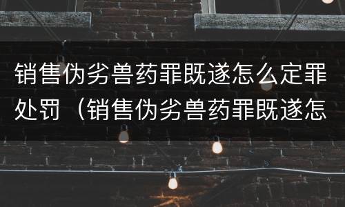 销售伪劣兽药罪既遂怎么定罪处罚（销售伪劣兽药罪既遂怎么定罪处罚多少钱）