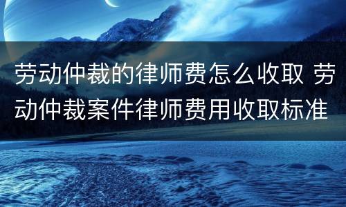 劳动仲裁的律师费怎么收取 劳动仲裁案件律师费用收取标准
