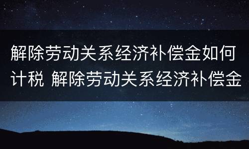 解除劳动关系经济补偿金如何计税 解除劳动关系经济补偿金如何计税的