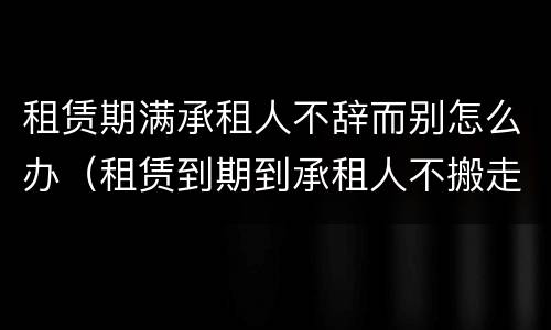 租赁期满承租人不辞而别怎么办（租赁到期到承租人不搬走继续占用）