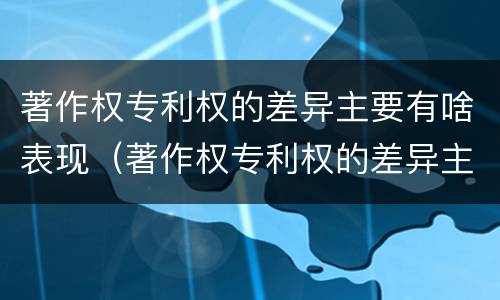 著作权专利权的差异主要有啥表现（著作权专利权的差异主要有啥表现呢）