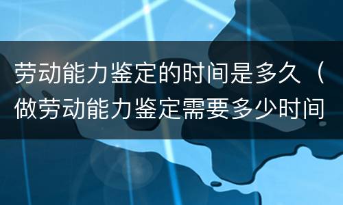 劳动能力鉴定的时间是多久（做劳动能力鉴定需要多少时间）
