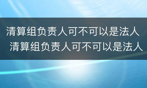 清算组负责人可不可以是法人 清算组负责人可不可以是法人