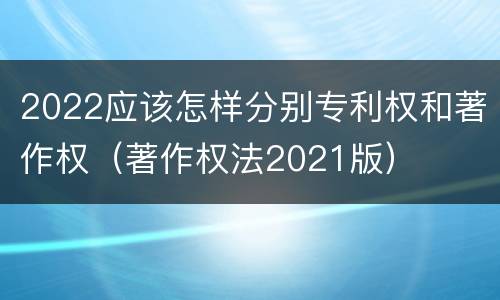 2022应该怎样分别专利权和著作权（著作权法2021版）