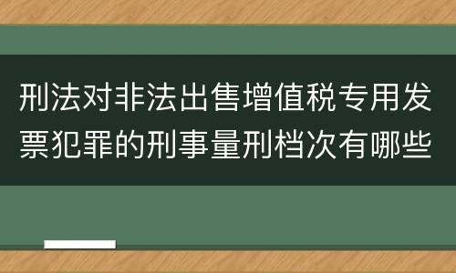 刑法对非法出售增值税专用发票犯罪的刑事量刑档次有哪些