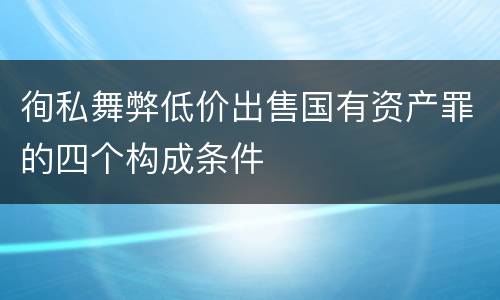 徇私舞弊低价出售国有资产罪的四个构成条件