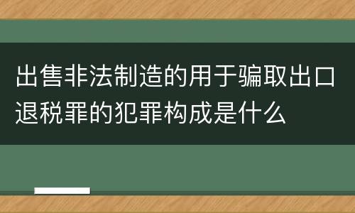出售非法制造的用于骗取出口退税罪的犯罪构成是什么