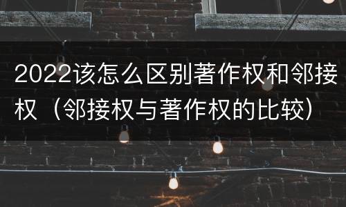 2022该怎么区别著作权和邻接权（邻接权与著作权的比较）