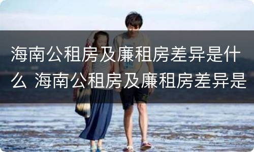 海南公租房及廉租房差异是什么 海南公租房及廉租房差异是什么意思