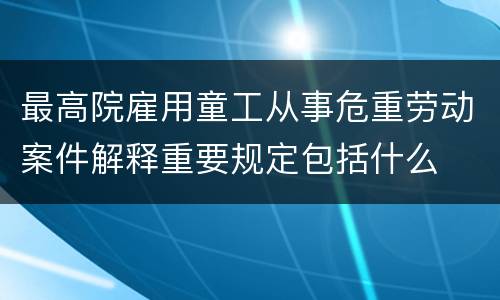 最高院雇用童工从事危重劳动案件解释重要规定包括什么