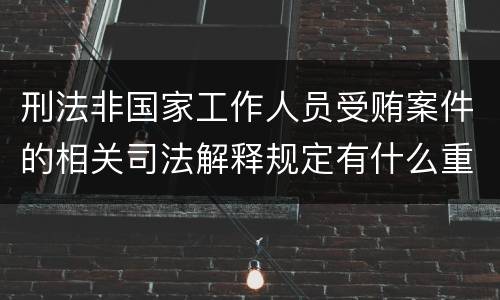 刑法非国家工作人员受贿案件的相关司法解释规定有什么重要内容